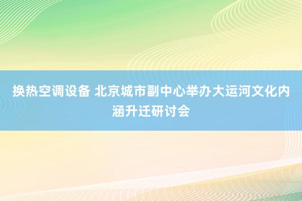 换热空调设备 北京城市副中心举办大运河文化内涵升迁研讨会
